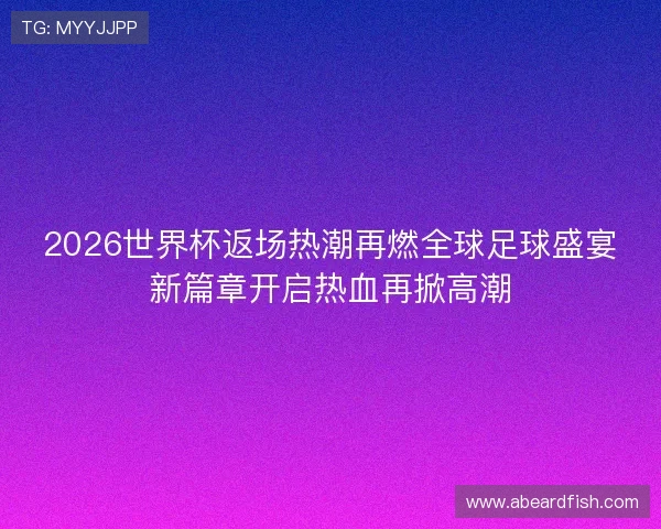 2026世界杯返场热潮再燃全球足球盛宴新篇章开启热血再掀高潮